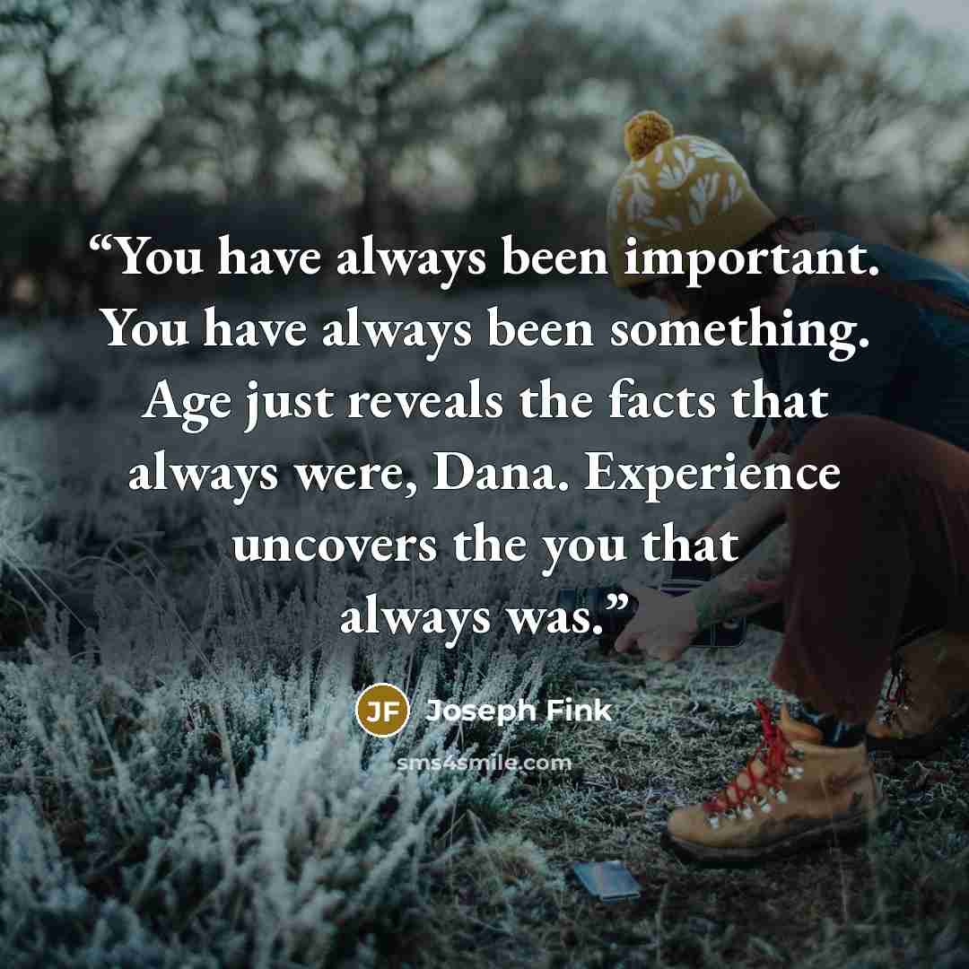 “You have always been important. You have always been something. Age just reveals the facts that always were, Dana. Experience uncovers the you that always was.” quote by Joseph Fink
