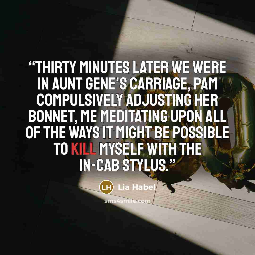 “Thirty minutes later we were in Aunt Gene's carriage, Pam compulsively adjusting her bonnet, me meditating upon all of the ways it might be possible to kill myself with the in-cab stylus.” quote by Lia Habel