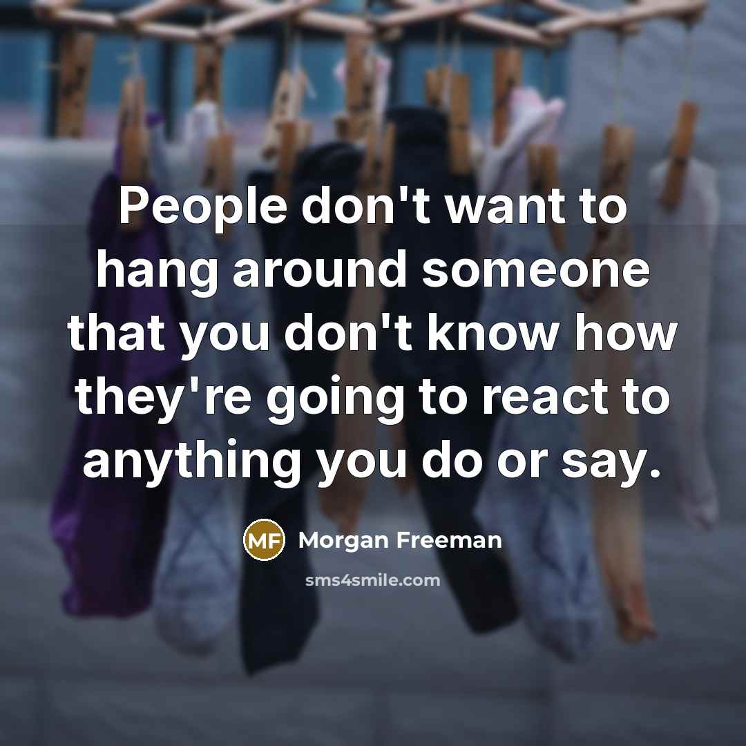 “People don't want to hang around someone that you don't know how they're going to react to anything you do or say.” quote by Morgan Freeman