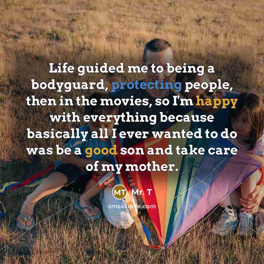 “Life guided me to being a bodyguard, protecting people, then in the movies, so I'm happy with everything because basically all I ever wanted to do was be a good son and take care of my mother.” quote by Mr. T