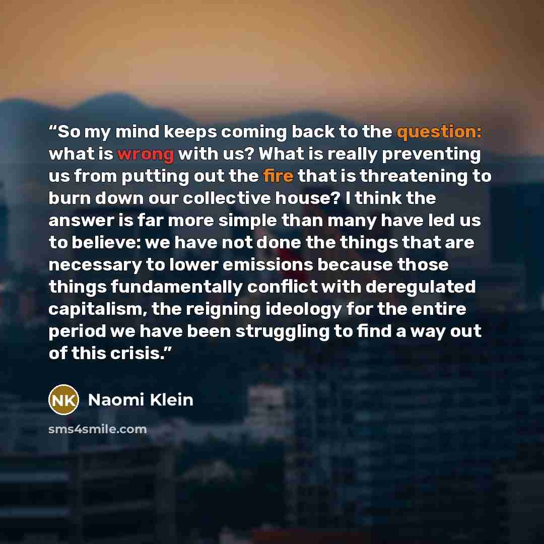 “So my mind keeps coming back to the question: what is wrong with us? What is really preventing us from putting out the fire that is threatening to burn down our collective house? I think the answer is far more simple than many have led us to believe: we have not done the things that are necessary…” quote by Naomi Klein