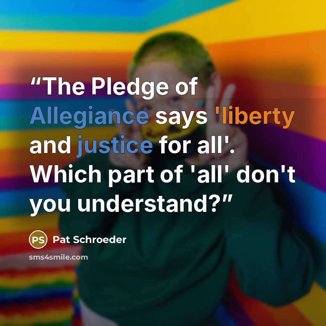 “The Pledge of Allegiance says 'liberty and justice for all'. Which part of 'all' don't you understand?” quote by Pat Schroeder
