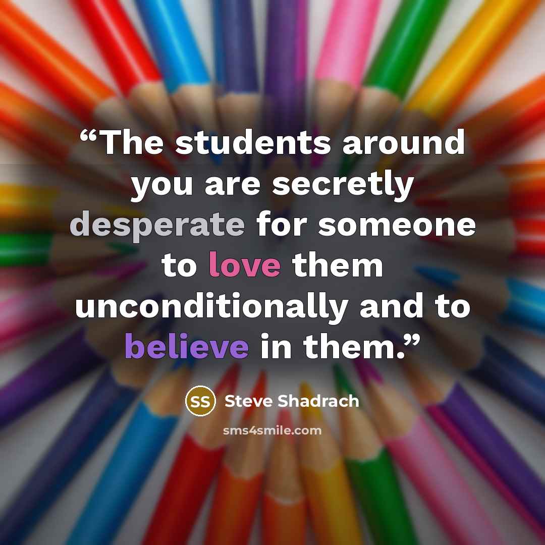 “The students around you are secretly desperate for someone to love them unconditionally and to believe in them.” quote by Steve Shadrach