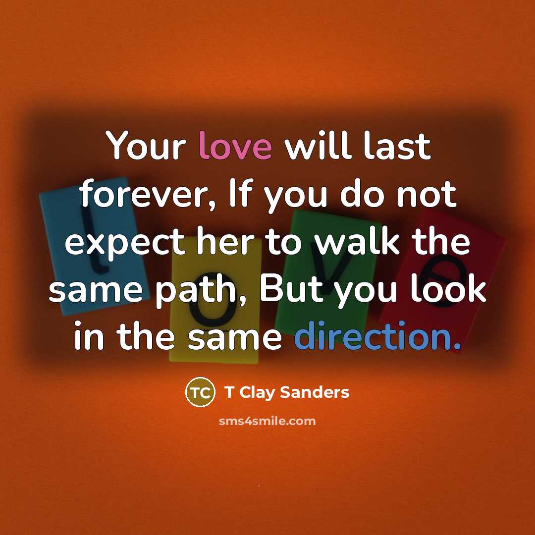 “Your love will last forever, If you do not expect her to walk the same path, But you look in the same direction.” quote by T Clay Sanders