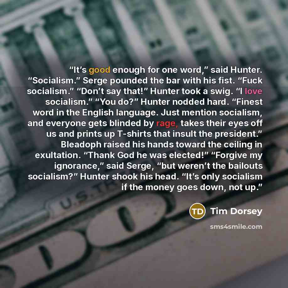 “It’s good enough for one word,” said Hunter. “Socialism.” Serge pounded the bar with his fist. “Fuck socialism.” “Don’t say that!” Hunter took a swig. “I love socialism.” “You do?” Hunter nodded hard. “Finest word in the English language. Just mention socialism, and everyone gets blinded by rage…” quote by Tim Dorsey