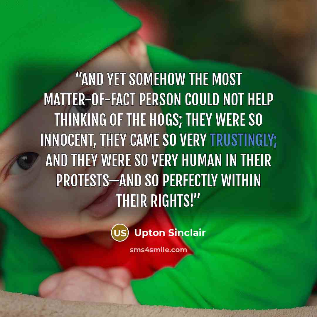 “And yet somehow the most matter-of-fact person could not help thinking of the hogs; they were so innocent, they came so very trustingly; and they were so very human in their protests—and so perfectly within their rights!” quote by Upton Sinclair