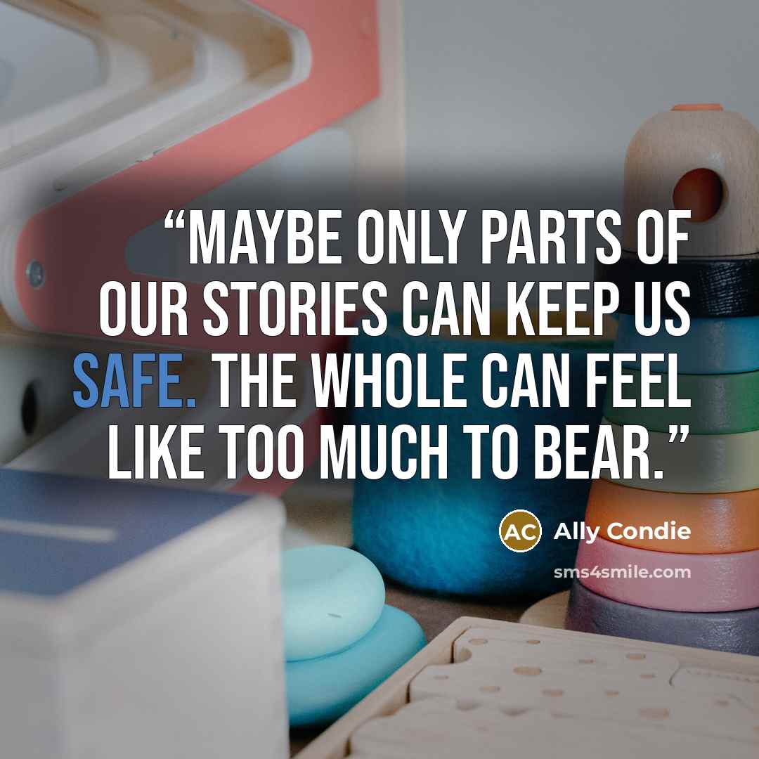 “Maybe only parts of our stories can keep us safe. The whole can feel like too much to bear.” quote by Ally Condie