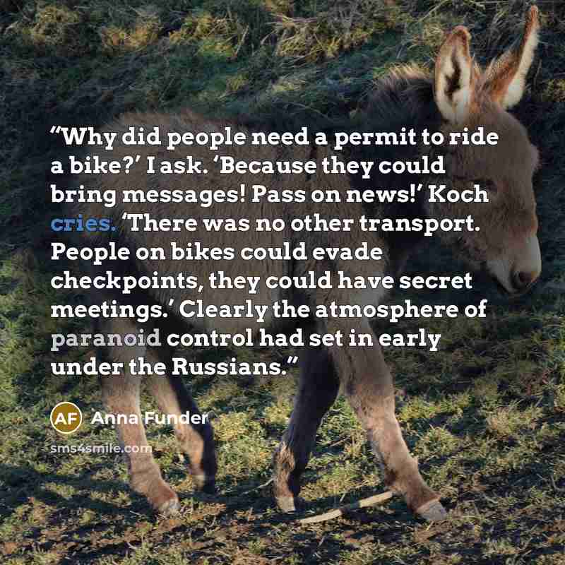 “Why did people need a permit to ride a bike?’ I ask. ‘Because they could bring messages! Pass on news!’ Koch cries. ‘There was no other transport. People on bikes could evade checkpoints, they could have secret meetings.’ Clearly the atmosphere of paranoid control had set in early under the…” quote by Anna Funder