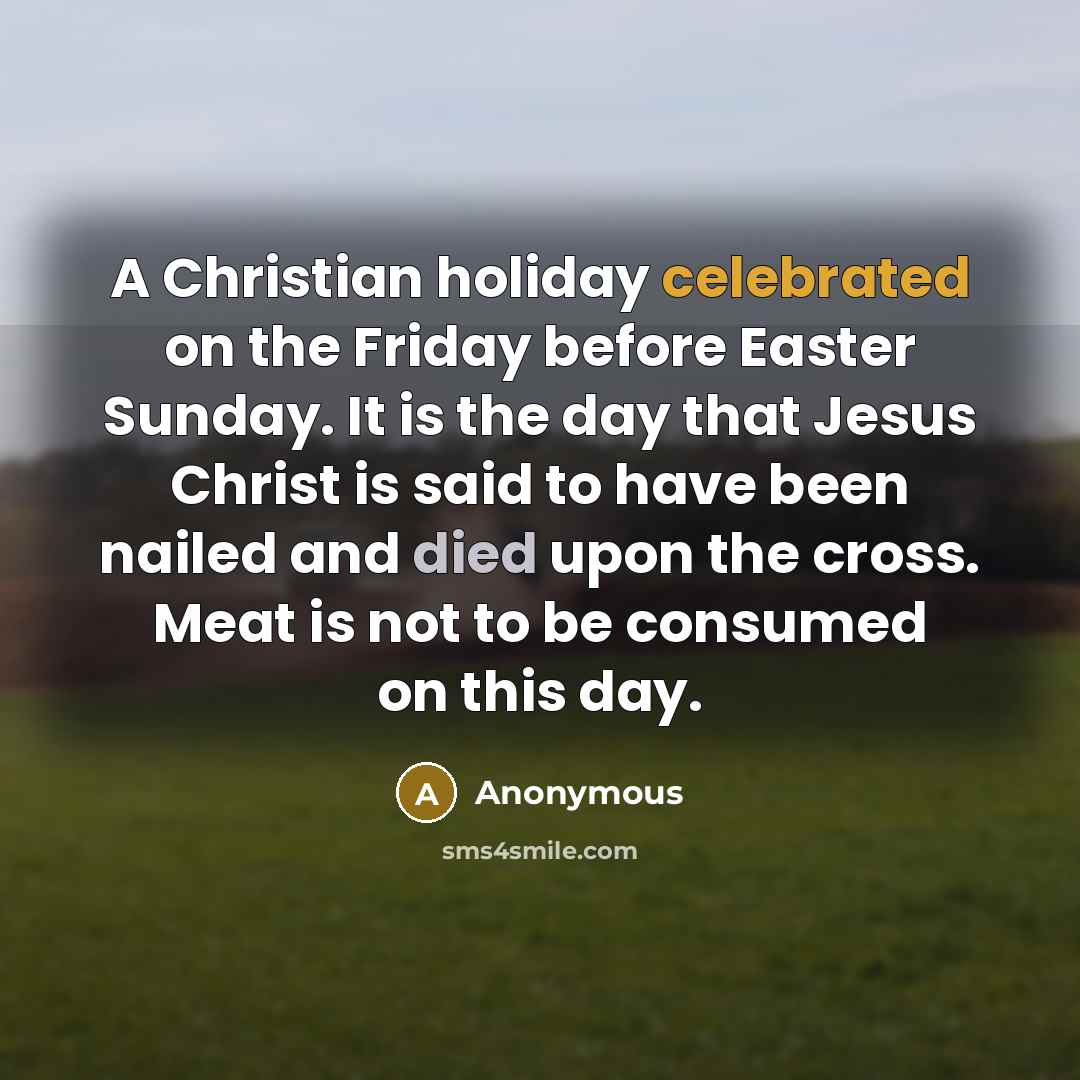 “A Christian holiday celebrated on the Friday before Easter Sunday. It is the day that Jesus Christ is said to have been nailed and died upon the cross. Meat is not to be consumed on this day.” quote by Anonymous