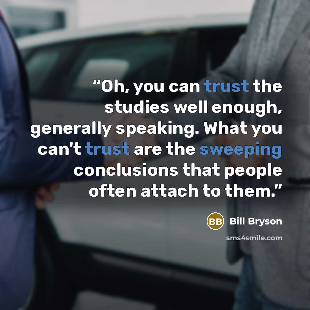“Oh, you can trust the studies well enough, generally speaking. What you can't trust are the sweeping conclusions that people often attach to them.” quote by Bill Bryson