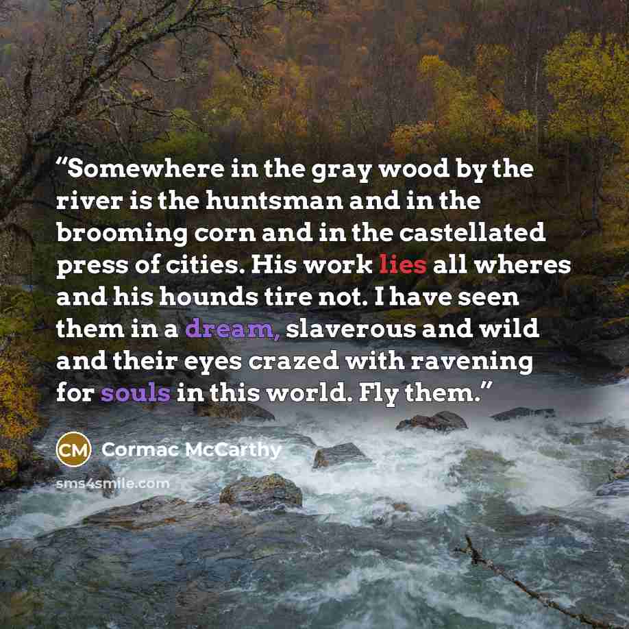 “Somewhere in the gray wood by the river is the huntsman and in the brooming corn and in the castellated press of cities. His work lies all wheres and his hounds tire not. I have seen them in a dream, slaverous and wild and their eyes crazed with ravening for souls in this world. Fly them.” quote by Cormac McCarthy