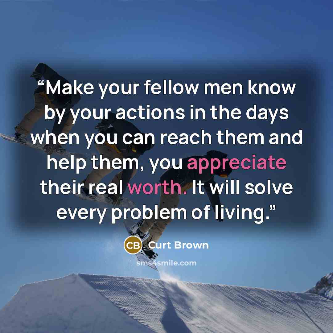 “Make your fellow men know by your actions in the days when you can reach them and help them, you appreciate their real worth. It will solve every problem of living.” quote by Curt Brown