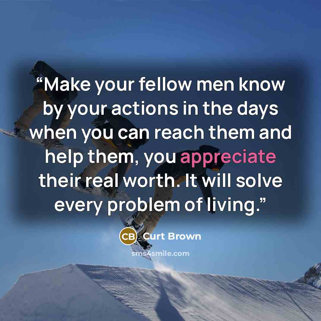 “Make your fellow men know by your actions in the days when you can reach them and help them, you appreciate their real worth. It will solve every problem of living.” quote by Curt Brown
