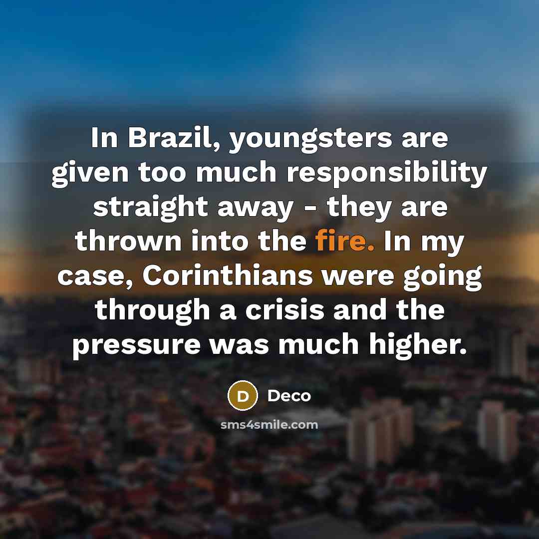 “In Brazil, youngsters are given too much responsibility straight away - they are thrown into the fire. In my case, Corinthians were going through a crisis and the pressure was much higher.” quote by Deco