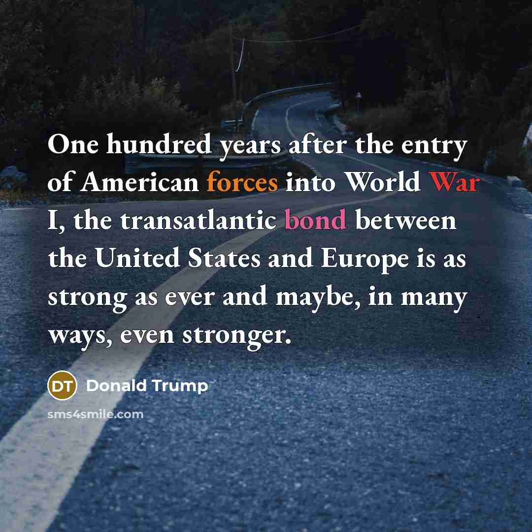 “One hundred years after the entry of American forces into World War I, the transatlantic bond between the United States and Europe is as strong as ever and maybe, in many ways, even stronger.” quote by Donald Trump