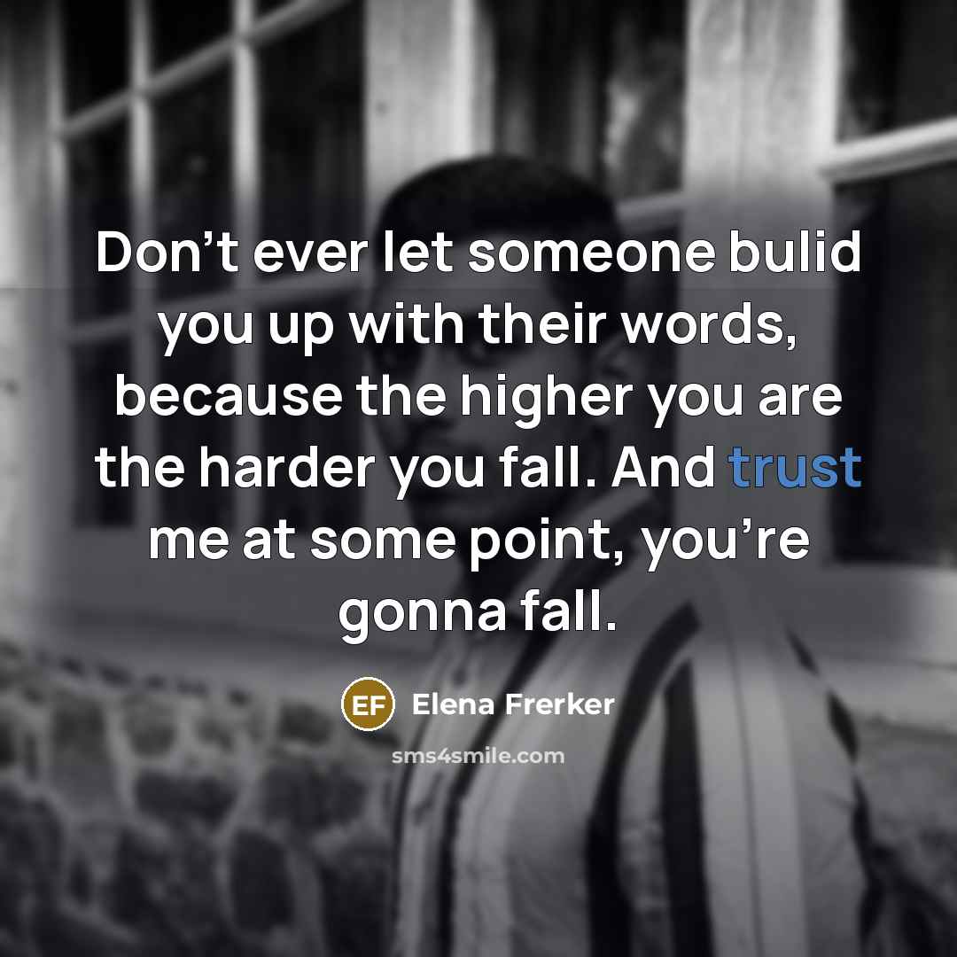 “Don't ever let someone bulid you up with their words, because the higher you are the harder you fall. And trust me at some point, you're gonna fall.” quote by Elena Frerker