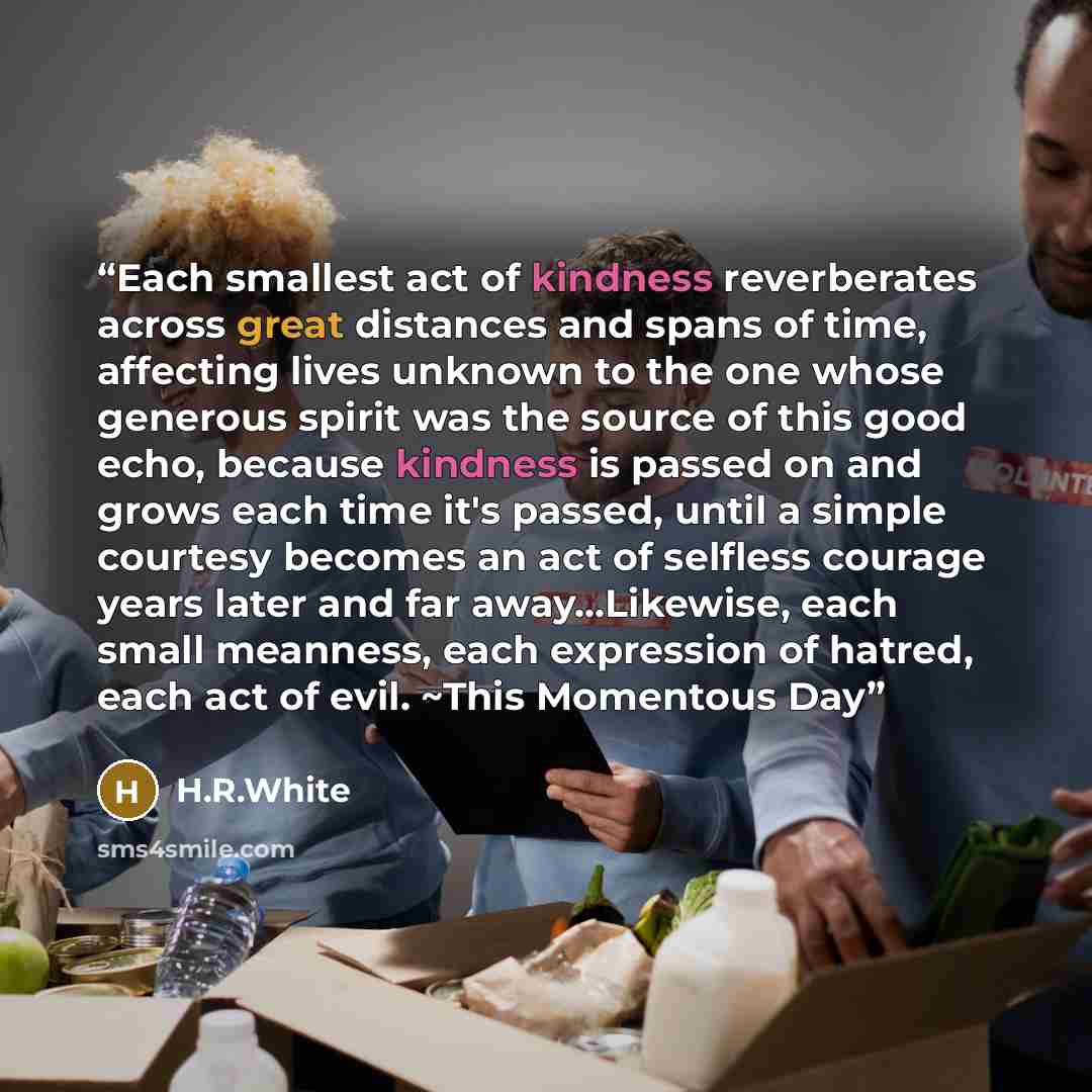“Each smallest act of kindness reverberates across great distances and spans of time, affecting lives unknown to the one whose generous spirit was the source of this good echo, because kindness is passed on and grows each time it's passed, until a simple courtesy becomes an act of selfless courage…” quote by H.R.White