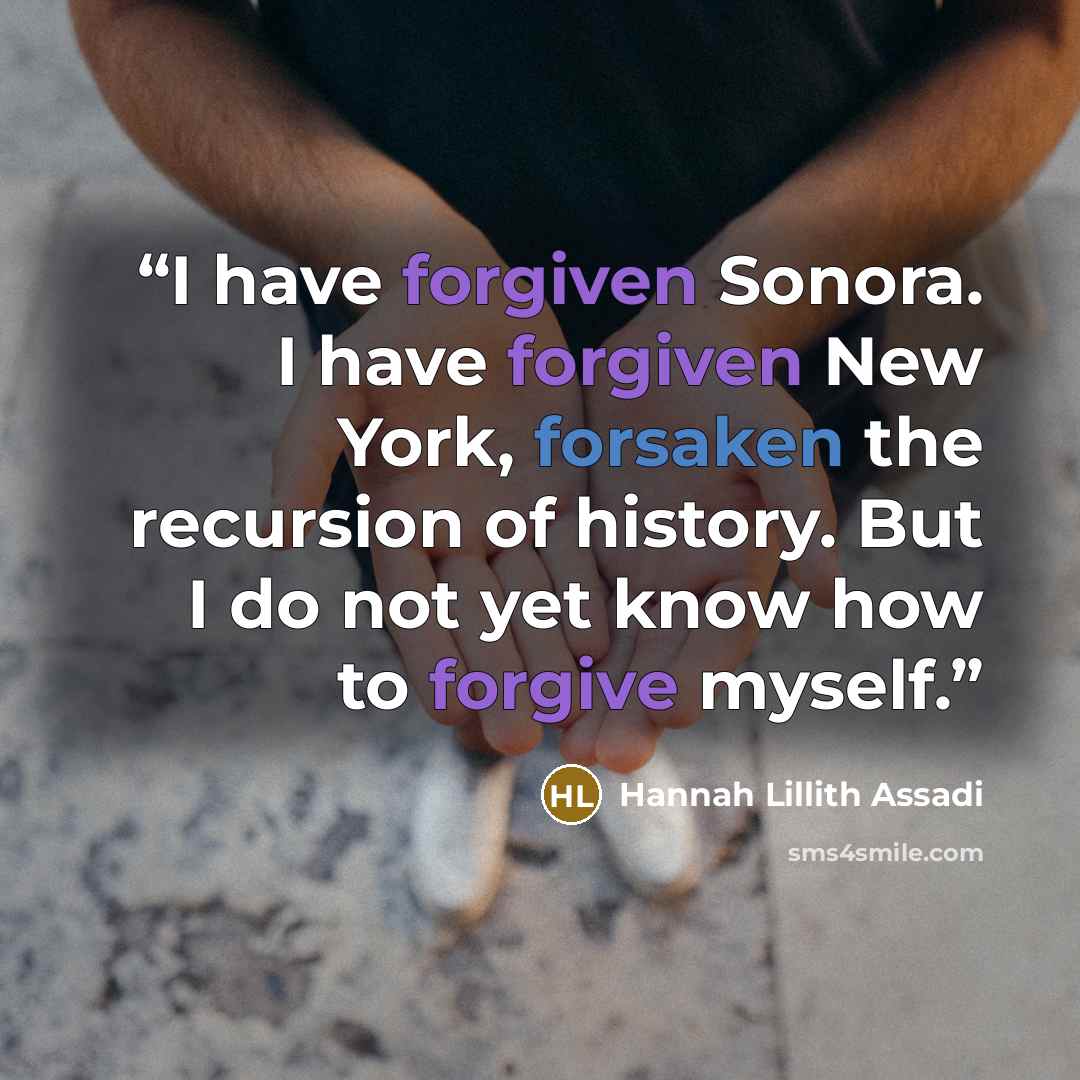 “I have forgiven Sonora. I have forgiven New York, forsaken the recursion of history. But I do not yet know how to forgive myself.” quote by Hannah Lillith Assadi