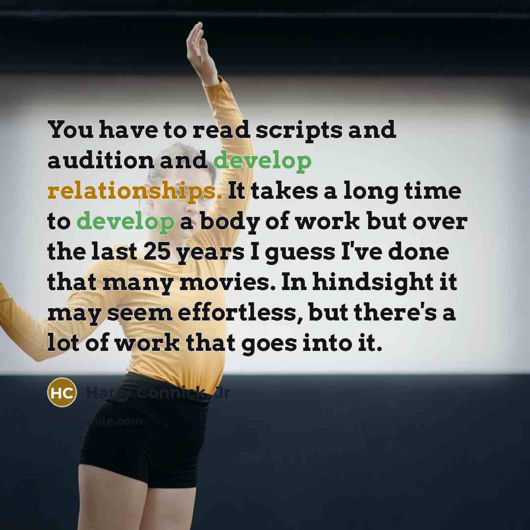 “You have to read scripts and audition and develop relationships. It takes a long time to develop a body of work but over the last 25 years I guess I've done that many movies. In hindsight it may seem effortless, but there's a lot of work that goes into it.” quote by Harry Connick, Jr
