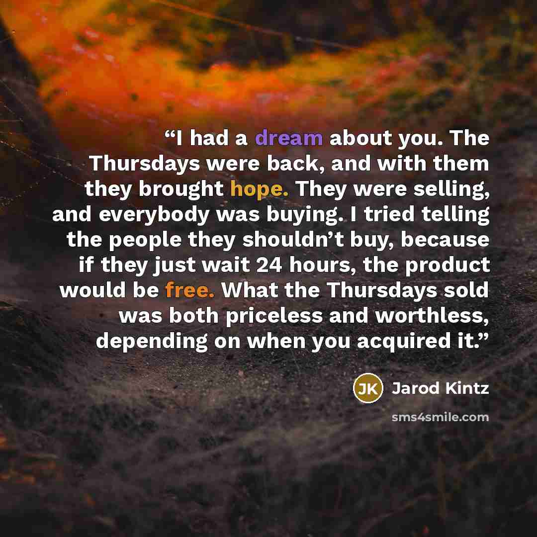 “I had a dream about you. The Thursdays were back, and with them they brought hope. They were selling, and everybody was buying. I tried telling the people they shouldn’t buy, because if they just wait 24 hours, the product would be free. What the Thursdays sold was both priceless and worthless…” quote by Jarod Kintz