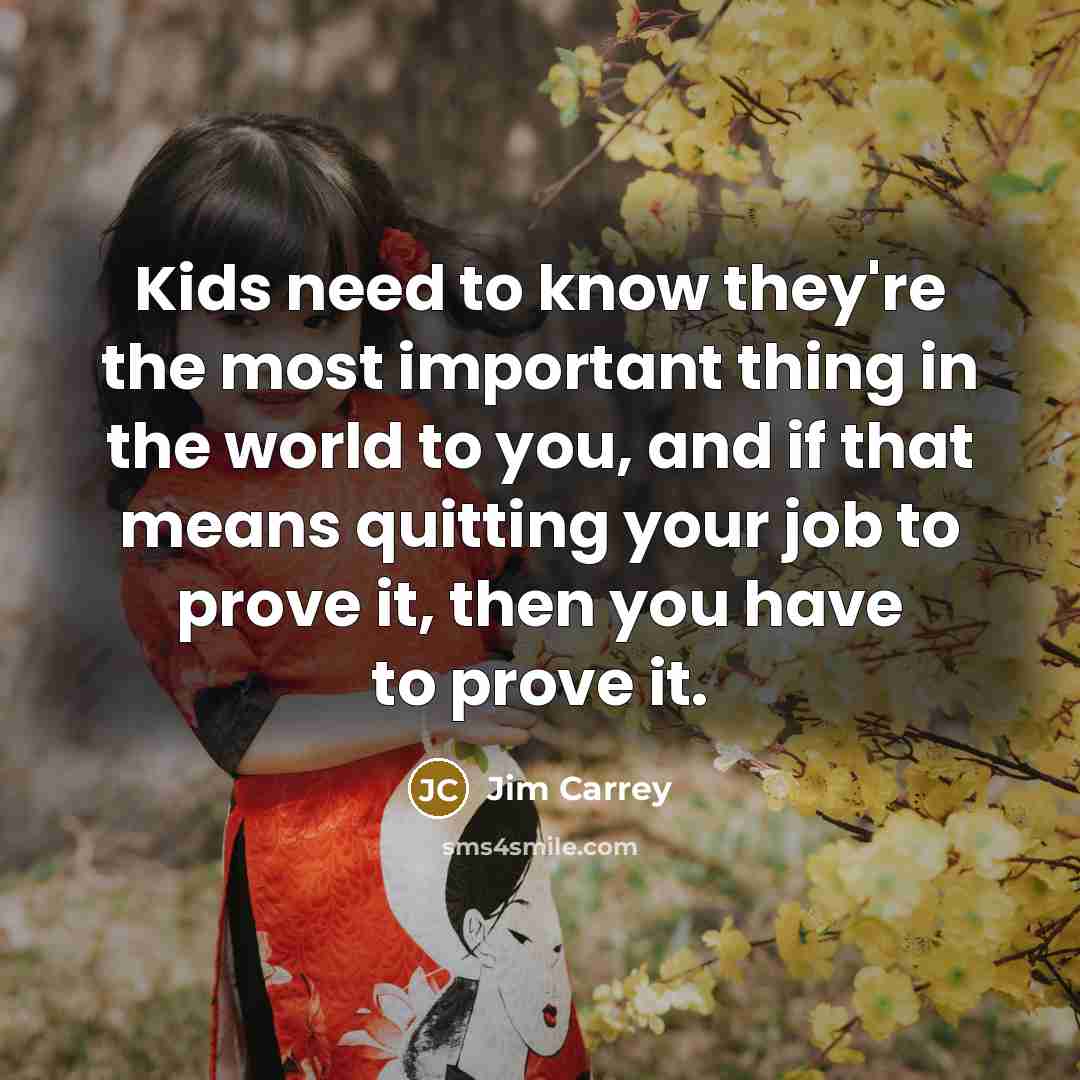 “Kids need to know they're the most important thing in the world to you, and if that means quitting your job to prove it, then you have to prove it.” quote by Jim Carrey
