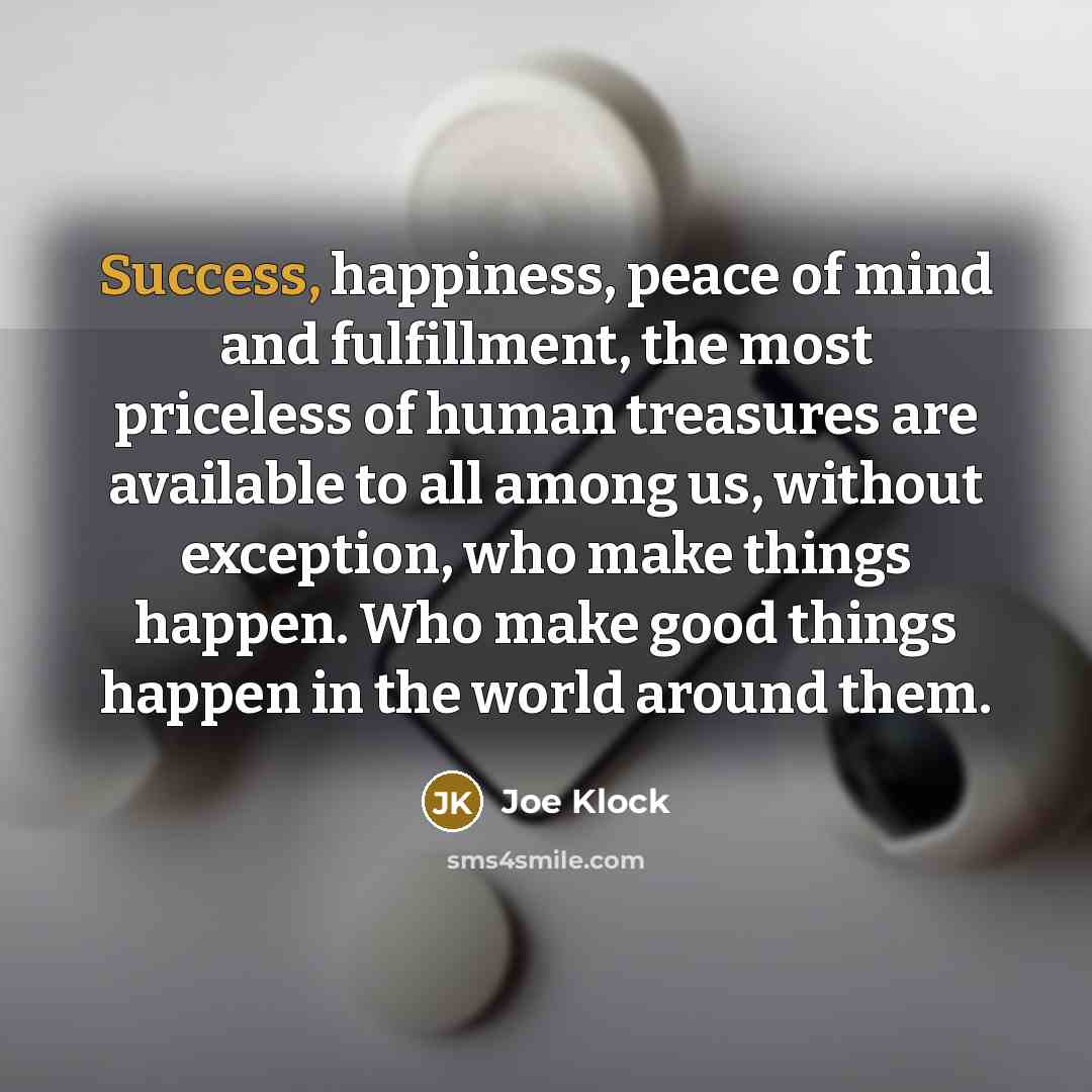 “Success, happiness, peace of mind and fulfillment, the most priceless of human treasures are available to all among us, without exception, who make things happen. Who make good things happen in the world around them.” quote by Joe Klock
