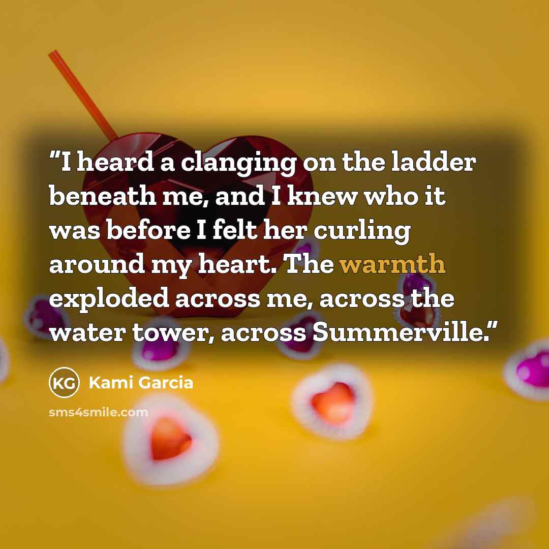 “I heard a clanging on the ladder beneath me, and I knew who it was before I felt her curling around my heart. The warmth exploded across me, across the water tower, across Summerville.” quote by Kami Garcia