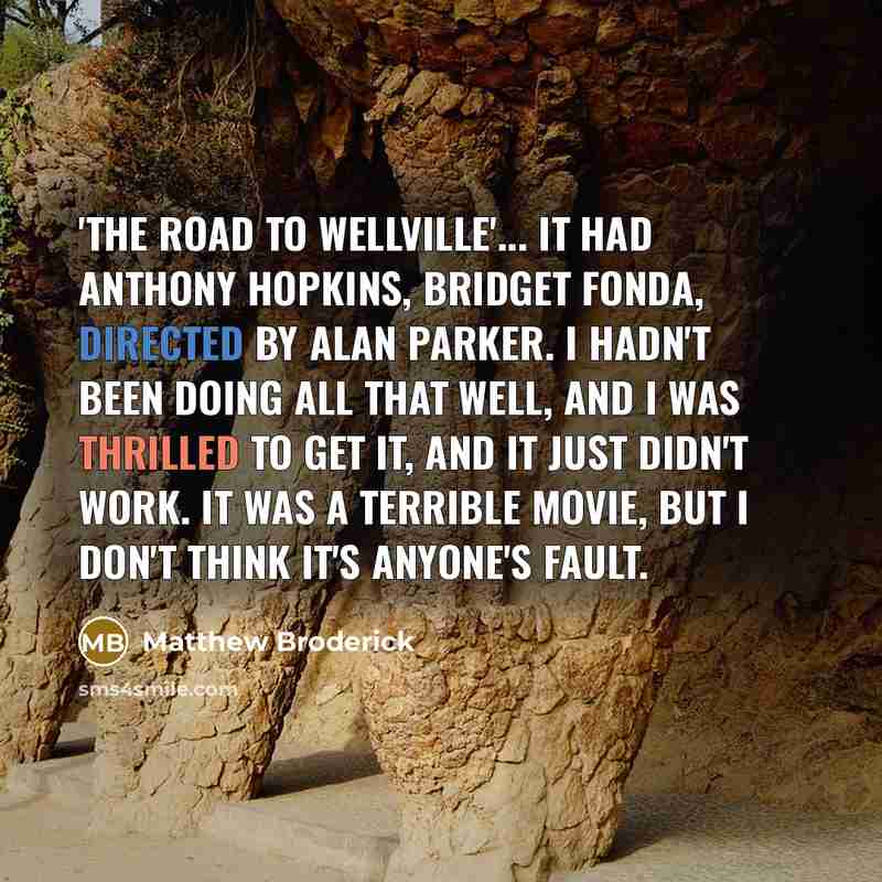 “'The Road to Wellville'... it had Anthony Hopkins, Bridget Fonda, directed by Alan Parker. I hadn't been doing all that well, and I was thrilled to get it, and it just didn't work. It was a terrible movie, but I don't think it's anyone's fault.” quote by Matthew Broderick