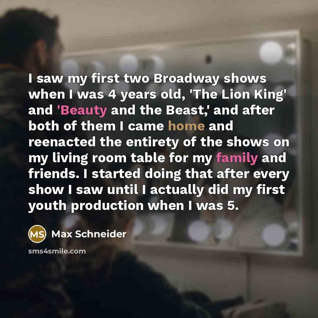 “I saw my first two Broadway shows when I was 4 years old, 'The Lion King' and 'Beauty and the Beast,' and after both of them I came home and reenacted the entirety of the shows on my living room table for my family and friends. I started doing that after every show I saw until I actually did my…” quote by Max Schneider