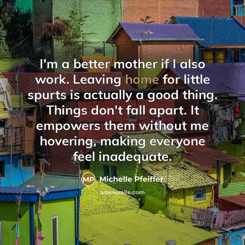 “I'm a better mother if I also work. Leaving home for little spurts is actually a good thing. Things don't fall apart. It empowers them without me hovering, making everyone feel inadequate.” quote by Michelle Pfeiffer