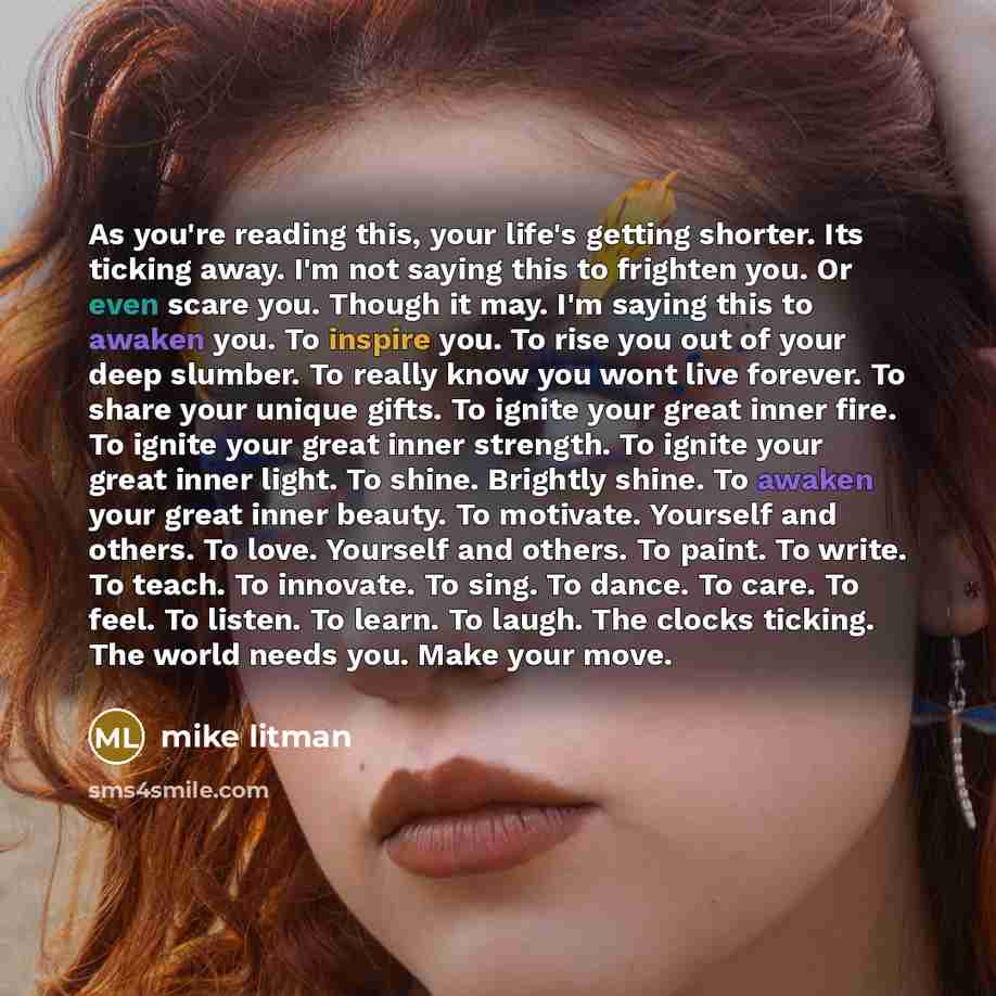 “As you're reading this, your life's getting shorter. Its ticking away. I'm not saying this to frighten you. Or even scare you. Though it may. I'm saying this to awaken you. To inspire you. To rise you out of your deep slumber. To really know you wont live forever. To share your unique gifts. To…” quote by Mike Litman