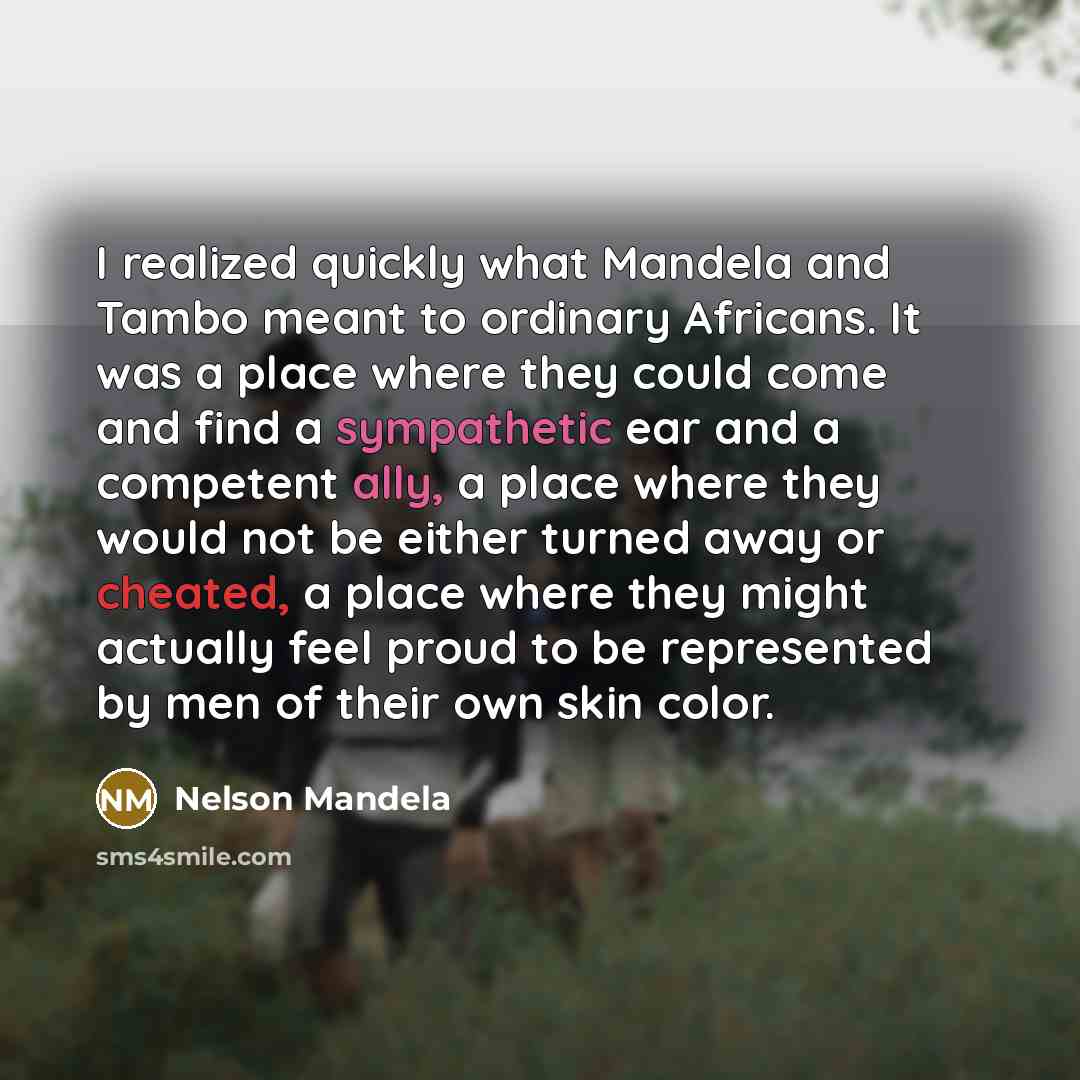 “I realized quickly what Mandela and Tambo meant to ordinary Africans. It was a place where they could come and find a sympathetic ear and a competent ally, a place where they would not be either turned away or cheated, a place where they might actually feel proud to be represented by men of their…” quote by Nelson Mandela