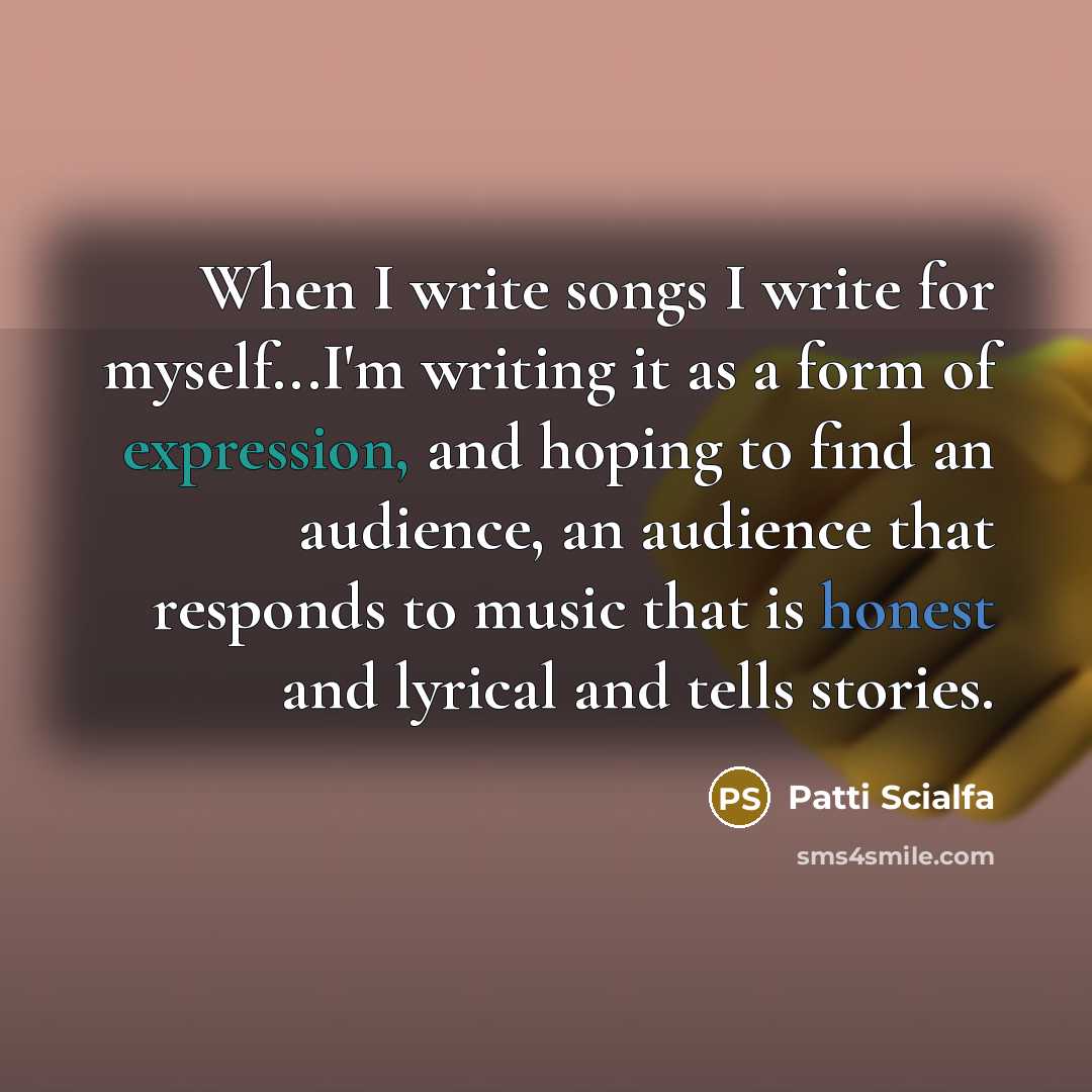 “When I write songs I write for myself...I'm writing it as a form of expression, and hoping to find an audience, an audience that responds to music that is honest and lyrical and tells stories.” quote by Patti Scialfa