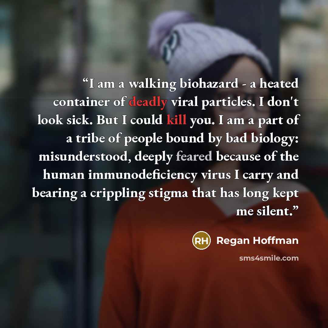 “I am a walking biohazard - a heated container of deadly viral particles. I don't look sick. But I could kill you. I am a part of a tribe of people bound by bad biology: misunderstood, deeply feared because of the human immunodeficiency virus I carry and bearing a crippling stigma that has long…” quote by Regan Hoffman