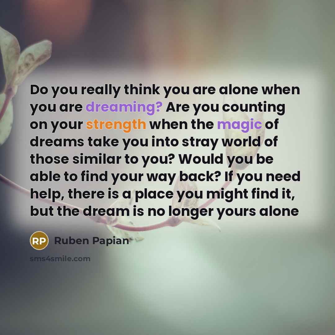 “Do you really think you are alone when you are dreaming? Are you counting on your strength when the magic of dreams take you into stray world of those similar to you? Would you be able to find your way back? If you need help, there is a place you might find it, but the dream is no longer yours alone” quote by Ruben Papian