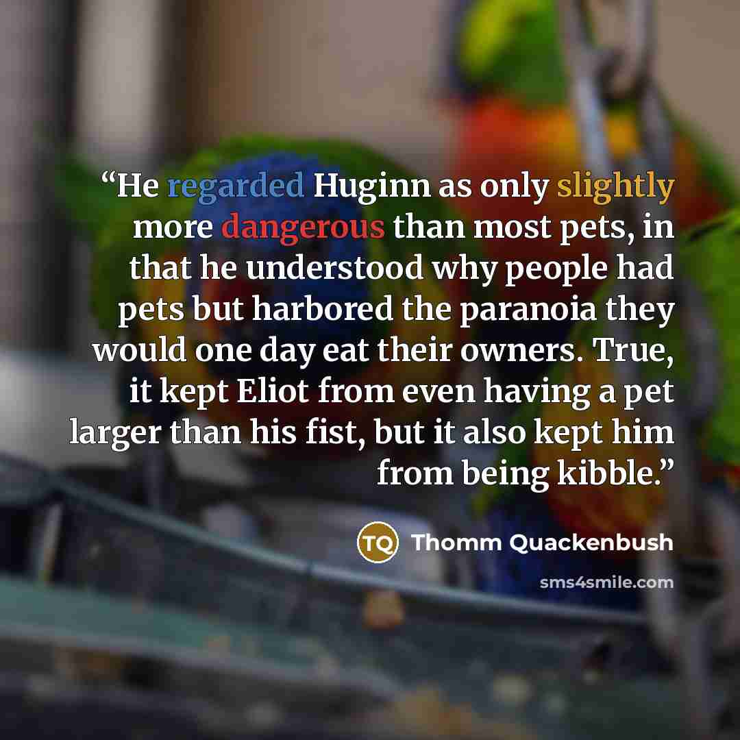 “He regarded Huginn as only slightly more dangerous than most pets, in that he understood why people had pets but harbored the paranoia they would one day eat their owners. True, it kept Eliot from even having a pet larger than his fist, but it also kept him from being kibble.” quote by Thomm Quackenbush
