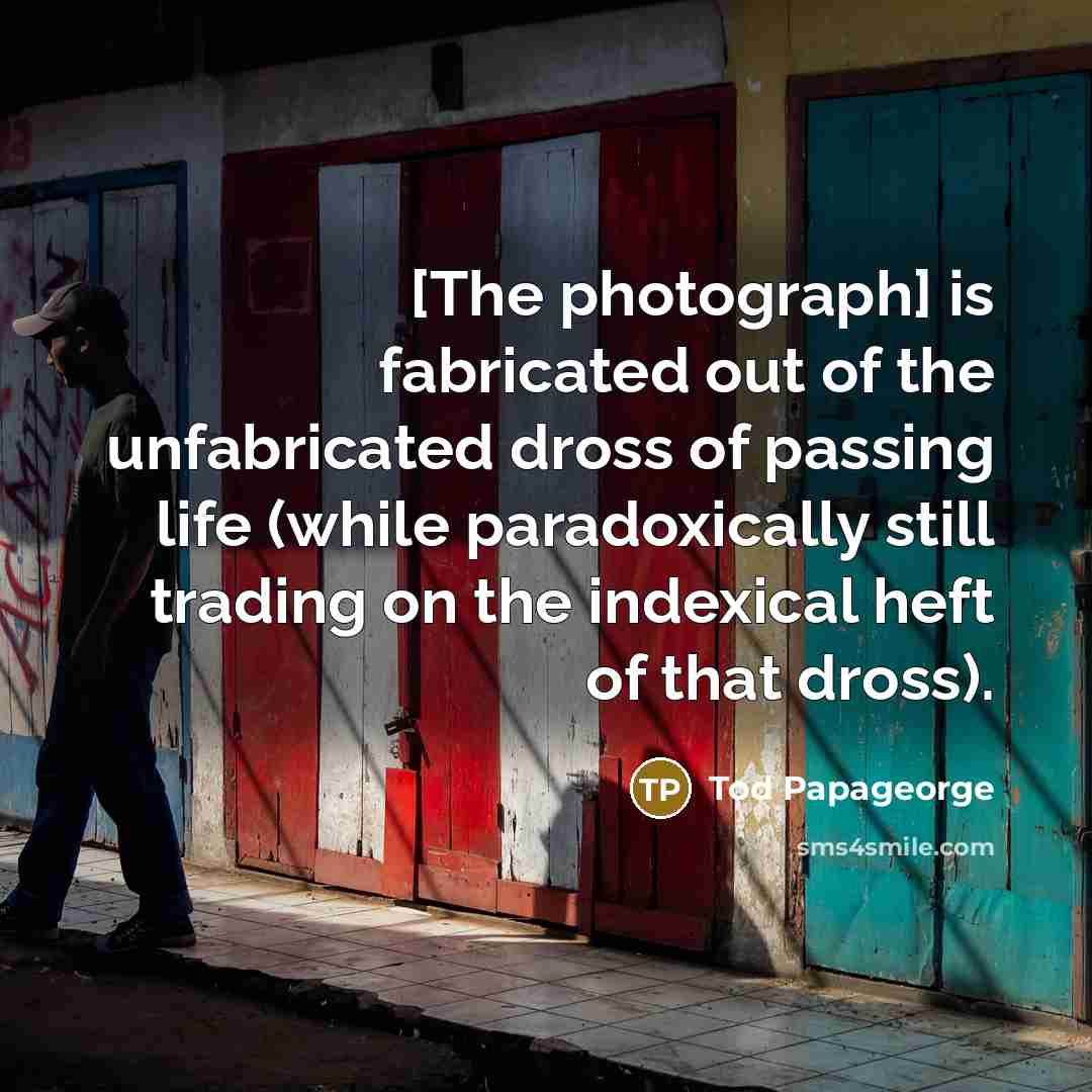 “[The photograph] is fabricated out of the unfabricated dross of…” quote by Tod Papageorge