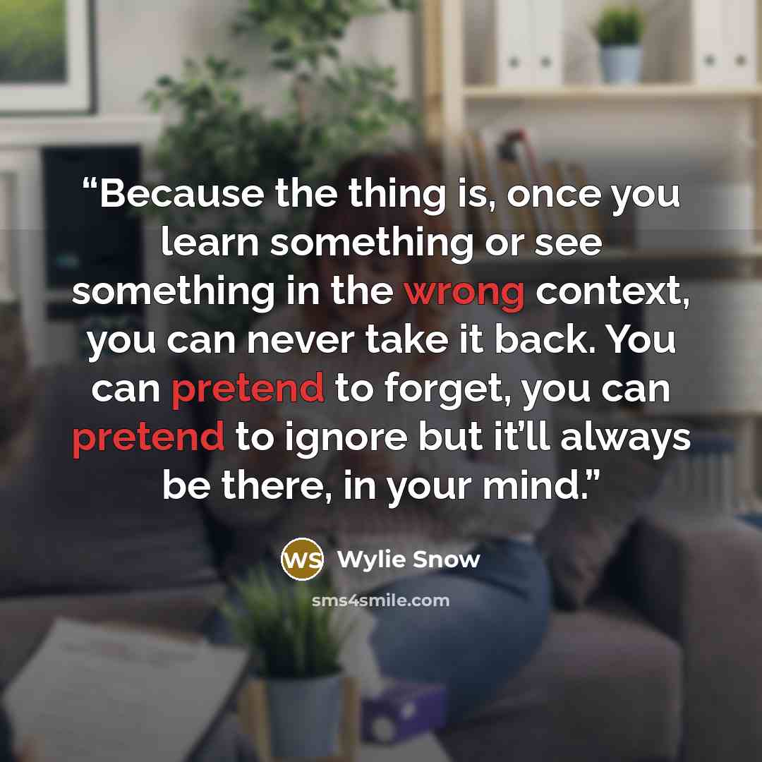 “Because the thing is, once you learn something or see something in the wrong context, you can never take it back. You can pretend to forget, you can pretend to ignore but it’ll always be there, in your mind.” quote by Wylie Snow