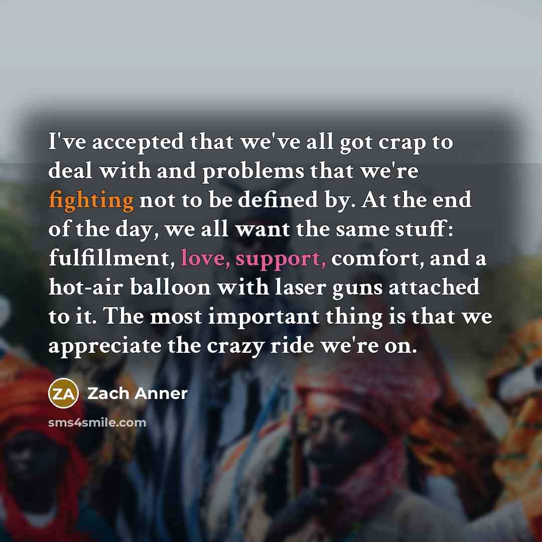 “I've accepted that we've all got crap to deal with and problems that we're fighting not to be defined by. At the end of the day, we all want the same stuff: fulfillment, love, support, comfort, and a hot-air balloon with laser guns attached to it. The most important thing is that we appreciate the…” quote by Zach Anner