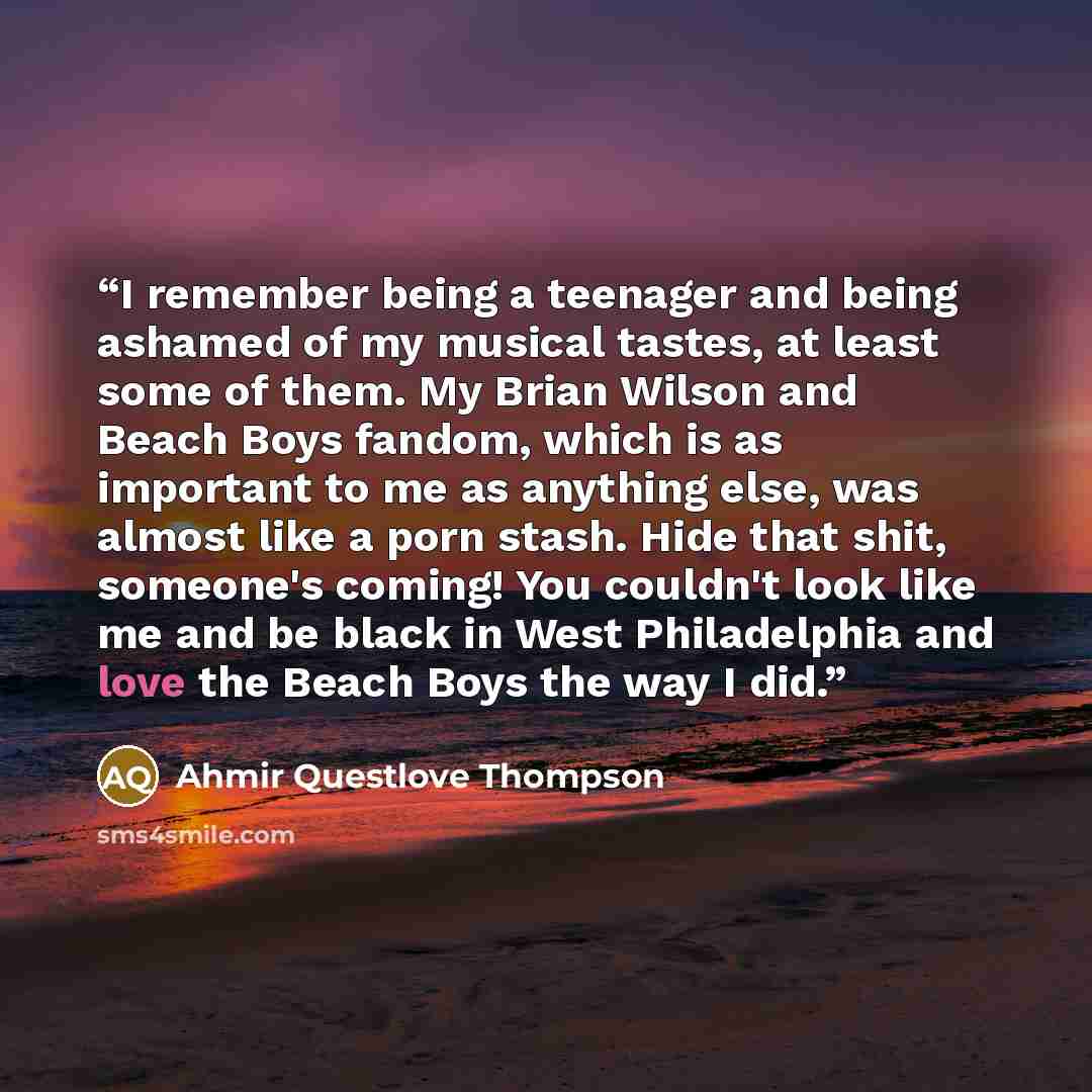 “I remember being a teenager and being ashamed of my musical tastes, at least some of them. My Brian Wilson and Beach Boys fandom, which is as important to me as anything else, was almost like a porn stash. Hide that shit, someone's coming! You couldn't look like me and be black in West…” quote by Ahmir Questlove Thompson