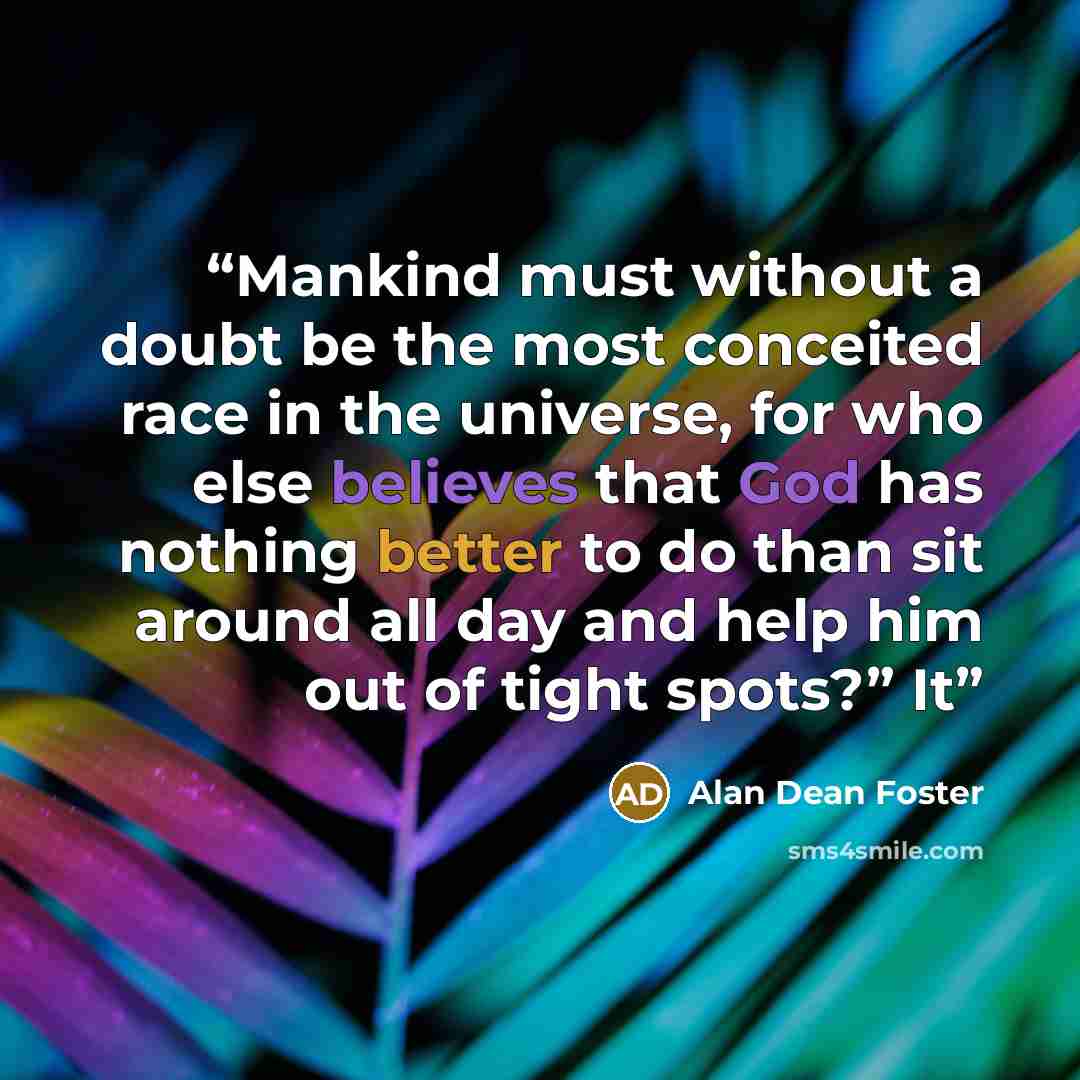 “Mankind must without a doubt be the most conceited race in the universe, for who else believes that God has nothing better to do than sit around all day and help him out of tight spots?” It” quote by Alan Dean Foster
