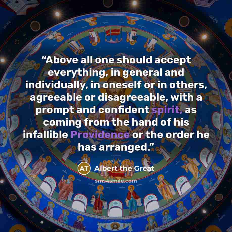 “Above all one should accept everything, in general and individually, in oneself or in others, agreeable or disagreeable, with a prompt and confident spirit, as coming from the hand of his infallible Providence or the order he has arranged.” quote by Albert the Great
