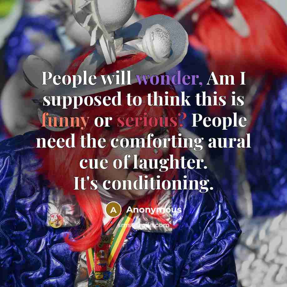“People will wonder, Am I supposed to think this is funny or serious? People need the comforting aural cue of laughter. It's conditioning.” quote by Anonymous