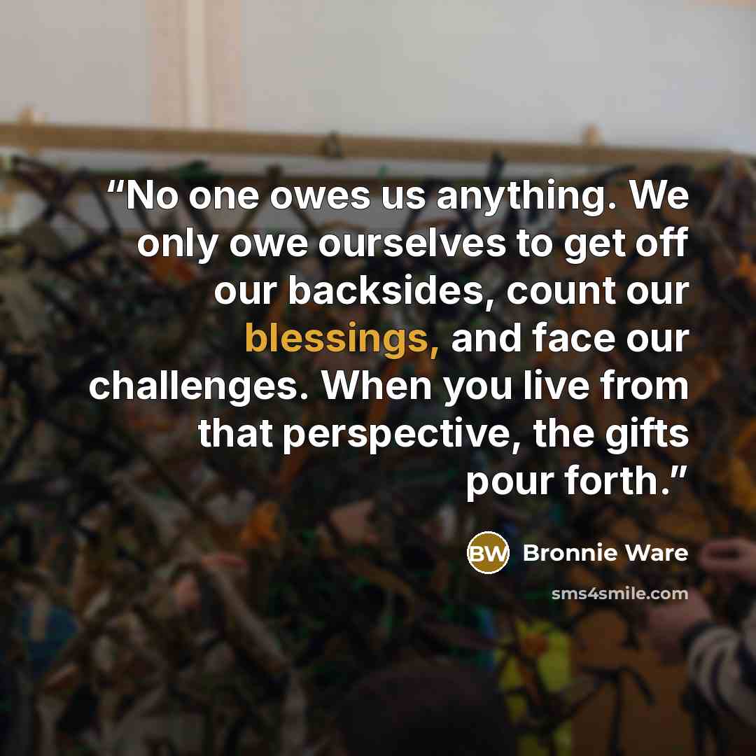 “No one owes us anything. We only owe ourselves to get off our backsides, count our blessings, and face our challenges. When you live from that perspective, the gifts pour forth.” quote by Bronnie Ware