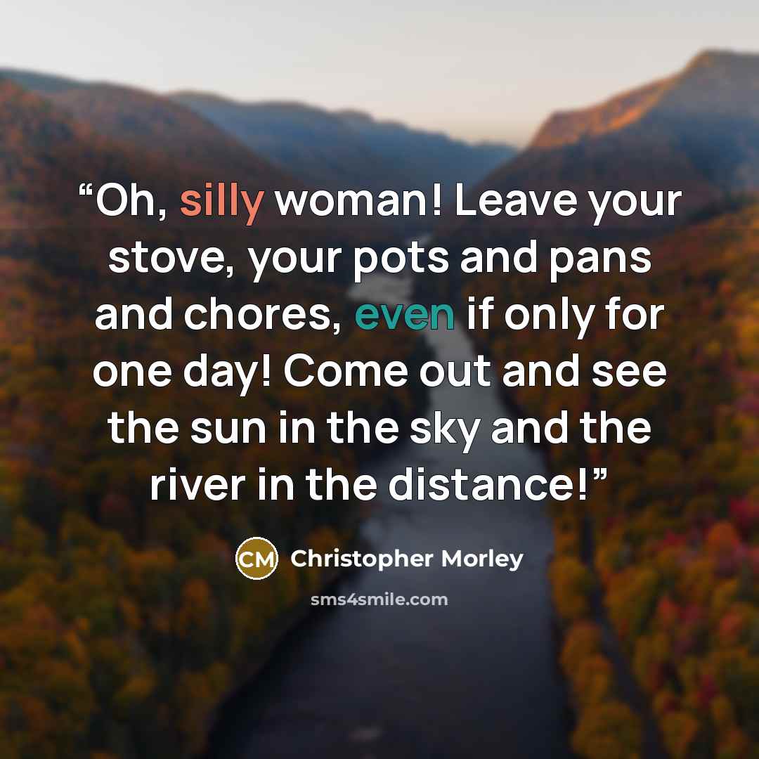 “Oh, silly woman! Leave your stove, your pots and pans and chores, even if only for one day! Come out and see the sun in the sky and the river in the distance!” quote by Christopher Morley