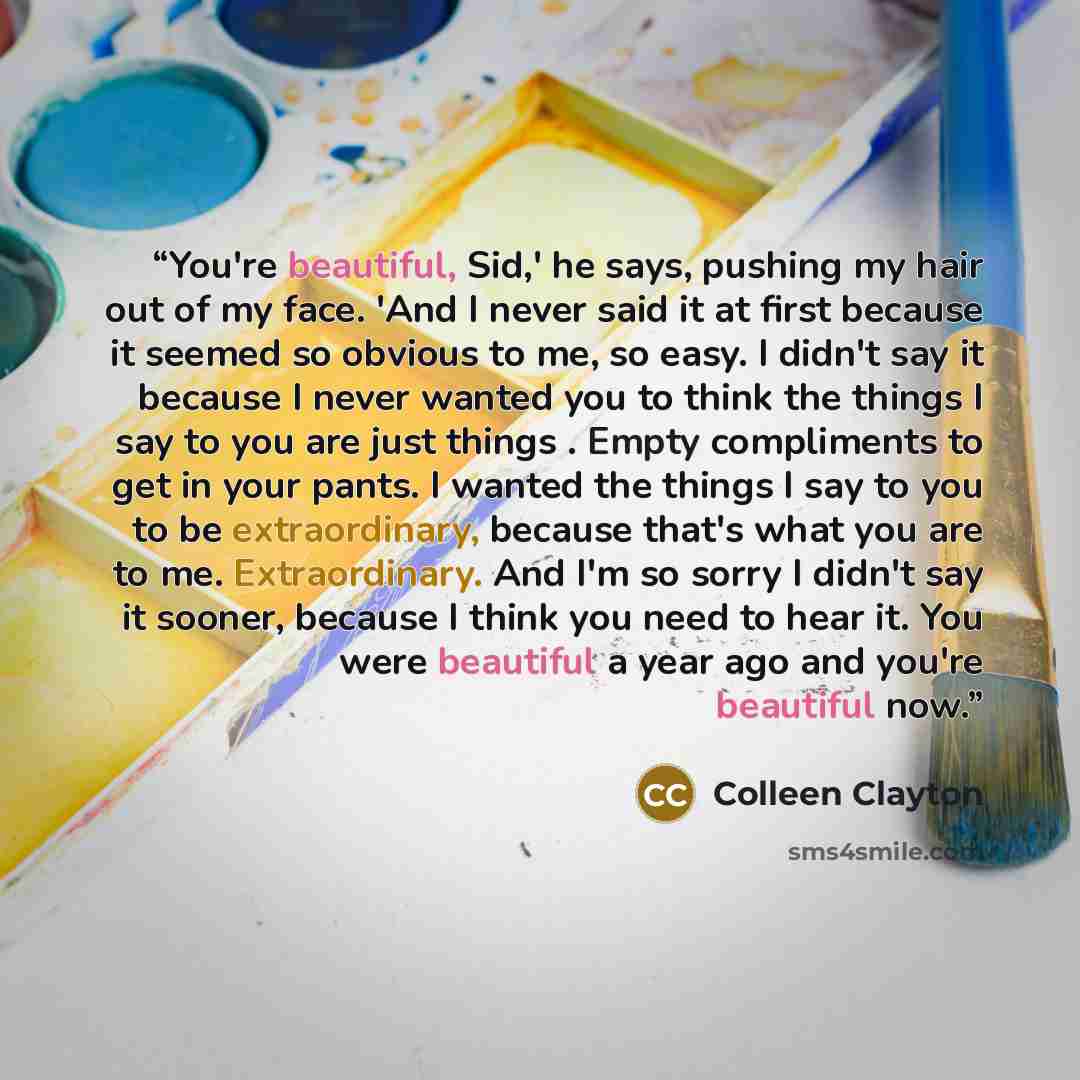“You're beautiful, Sid,' he says, pushing my hair out of my face. 'And I never said it at first because it seemed so obvious to me, so easy. I didn't say it because I never wanted you to think the things I say to you are just things . Empty compliments to get in your pants. I wanted the things I…” quote by Colleen Clayton