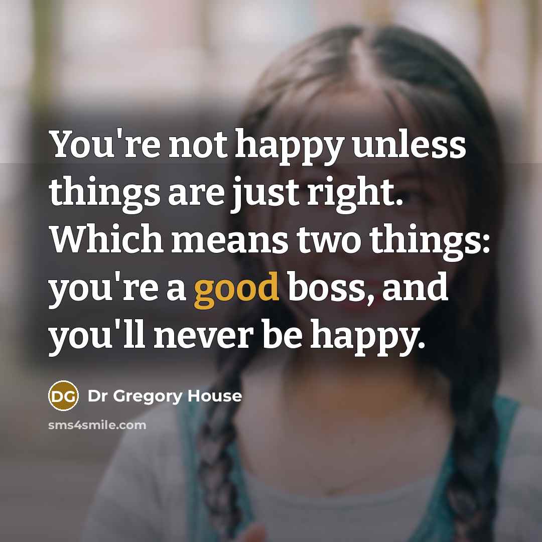 “You're not happy unless things are just right. Which means two things: you're a good boss, and you'll never be happy.” quote by Dr Gregory House