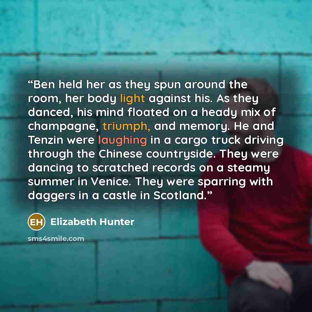 “Ben held her as they spun around the room, her body light against his. As they danced, his mind floated on a heady mix of champagne, triumph, and memory. He and Tenzin were laughing in a cargo truck driving through the Chinese countryside. They were dancing to scratched records on a steamy summer…” quote by Elizabeth Hunter
