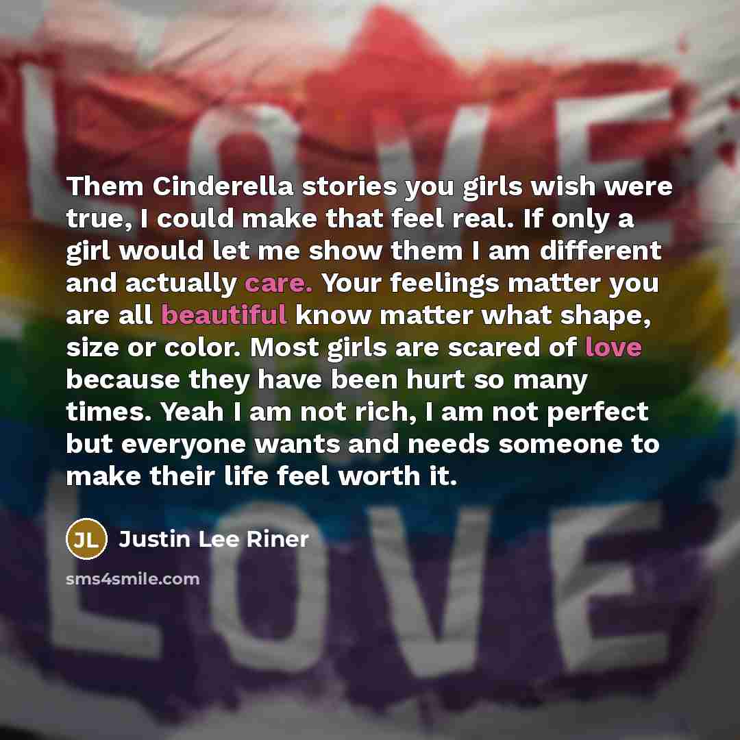 “Them Cinderella stories you girls wish were true, I could make that feel real. If only a girl would let me show them I am different and actually care. Your feelings matter you are all beautiful know matter what shape, size or color. Most girls are scared of love because they have been hurt so many…” quote by Justin Lee Riner