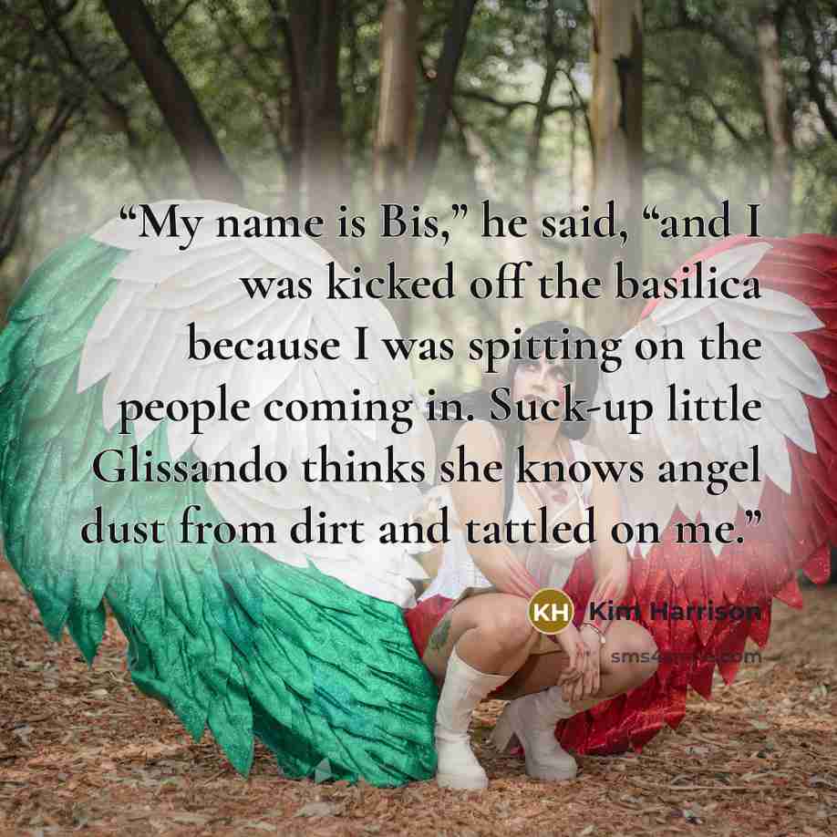 “My name is Bis,” he said, “and I was kicked off the basilica because I was spitting on the people coming in. Suck-up little Glissando thinks she knows angel dust from dirt and tattled on me.” quote by Kim Harrison
